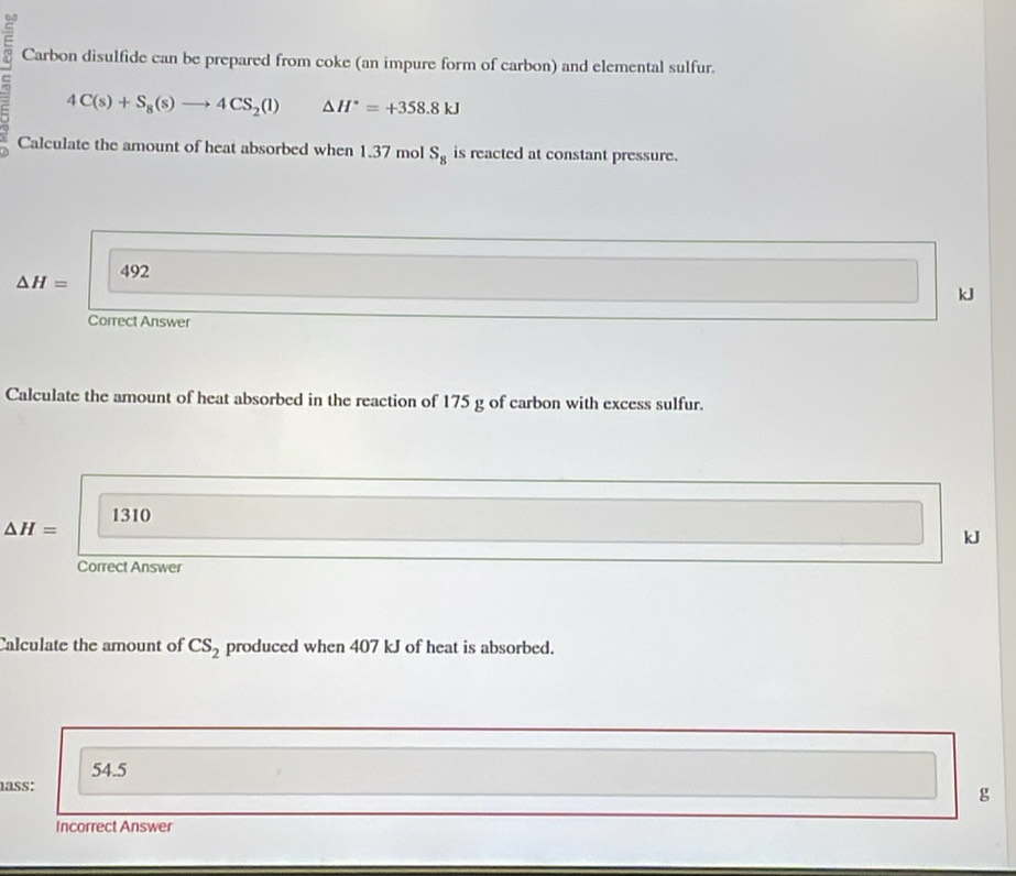 Carbon disulfide can be prepared from coke (an impure form of carbon) and elemental sulfur.
4C(s)+S_8(s)to 4CS_2(l) △ H°=+358.8kJ
Calculate the amount of heat absorbed when 1.37 mol S_8 is reacted at constant pressure.
△ H= 492
kJ
Correct Answer
Calculate the amount of heat absorbed in the reaction of 175 g of carbon with excess sulfur.
1310
△ H=
kJ
Correct Answer
Calculate the amount of CS_2 produced when 407 kJ of heat is absorbed.
54.5
ass:
g
Incorrect Answer