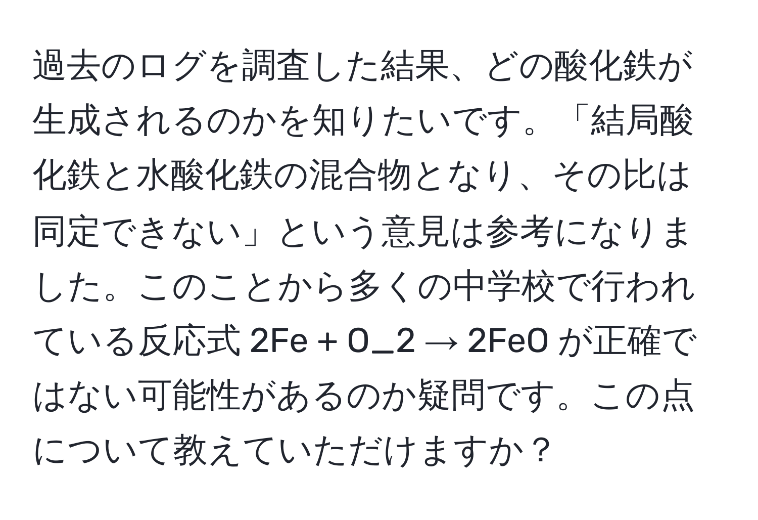 過去のログを調査した結果、どの酸化鉄が生成されるのかを知りたいです。「結局酸化鉄と水酸化鉄の混合物となり、その比は同定できない」という意見は参考になりました。このことから多くの中学校で行われている反応式 2Fe + O_2 → 2FeO が正確ではない可能性があるのか疑問です。この点について教えていただけますか？