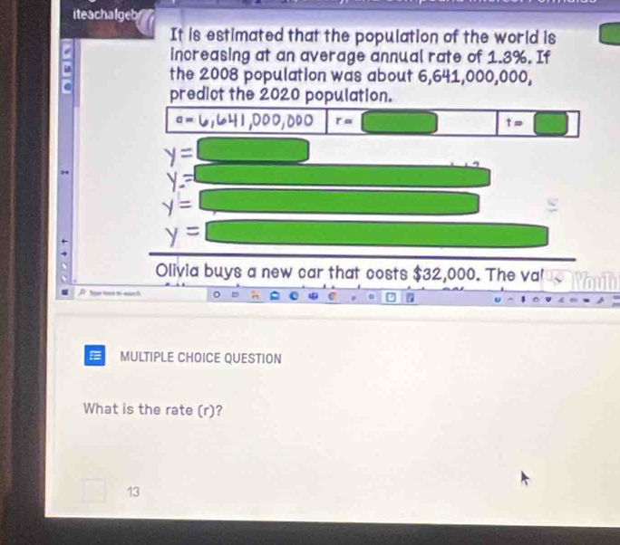 iteachalgeb
It is estimated that the population of the world is
increasing at an average annual rate of 1.3%. If
the 2008 population was about 6,641,000,000,
predict the 2020 population.
a=
00 r=□ t=□
y=
y=
y=
y=
Olivia buys a new car that costs $32,000. The val
D hae lome to eaach
MULTIPLE CHOICE QUESTION
What is the rate (r)?
13