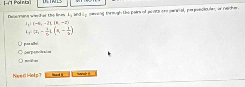 DETAILS MT
Determine whether the lines L_1 and L_2 passing through the pairs of points are parallel, perpendicular, or neither.
L_1:(-8,-2),(6,-2)
L_2:(2,- 1/6 ), (8,- 1/6 )
parallel
perpendicular
neither
Need Help? Raad Il Watch It