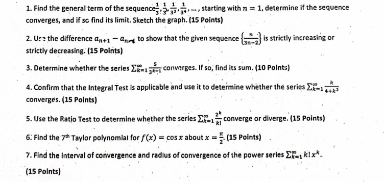 Find the general term of the sequence  1/3 ,  1/3 ,  1/3^3 ,  1/3^4 ,... , starting with n=1 , determine if the sequence 
converges, and if so find its limit. Sketch the graph. (15 Points) 
2. Us the difference a_n+1-a_n-1 to show that the given sequence   n/3n-2  is strictly increasing or 
strictly decreasing. (15 Points) 
3. Determine whether the series sumlimits _(k=1)^(∈fty) 5/3^(k-1)  converges. If so, find its sum. (10 Points) 
4. Confirm that the Integral Test is applicable and use it to determine whether the series sumlimits _(k=1)^(∈fty) k/4+k^2 
converges. (15 Points) 
5. Use the Ratio Test to determine whether the series sumlimits _(k=1)^(∈fty) 2^k/k!  converge or diverge. (15 Points) 
6. Find the 7^(th) Taylor polynomial for f(x)=cos x about x= π /2 .(15Point air 
7. Find the Interval of convergence and radius of convergence of the power series sumlimits _(k=1)^(∈fty)k!x^k. 
(15 Points)