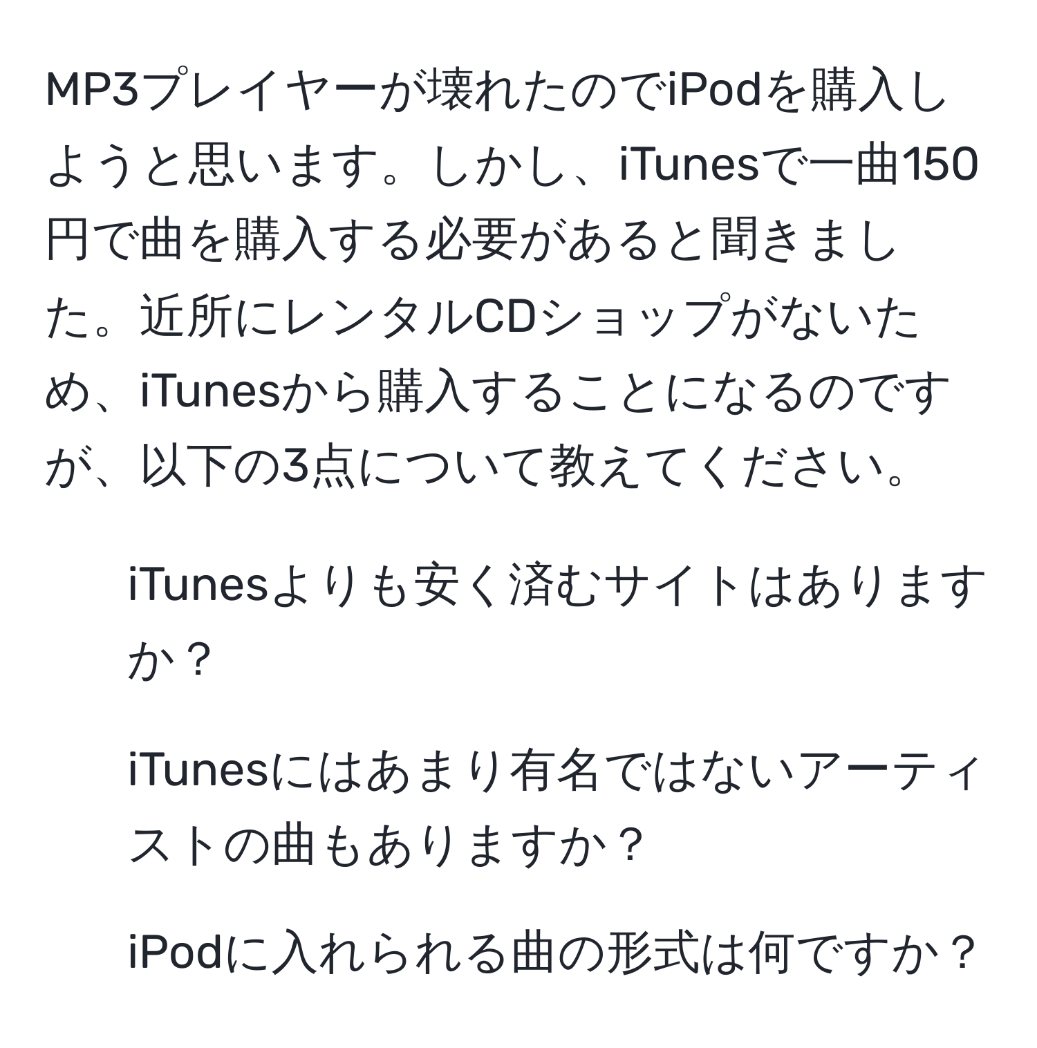 MP3プレイヤーが壊れたのでiPodを購入しようと思います。しかし、iTunesで一曲150円で曲を購入する必要があると聞きました。近所にレンタルCDショップがないため、iTunesから購入することになるのですが、以下の3点について教えてください。  
1) iTunesよりも安く済むサイトはありますか？  
2) iTunesにはあまり有名ではないアーティストの曲もありますか？  
3) iPodに入れられる曲の形式は何ですか？