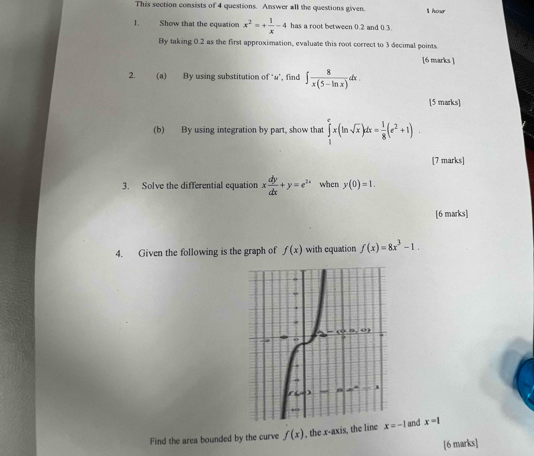 This section consists of 4 questions. Answer all the questions given.
1 hour
1. Show that the equation x^2=+ 1/x -4 has a root between 0.2 and 0.3.
By taking 0.2 as the first approximation, evaluate this root correct to 3 decimal points.
[6 marks ]
2. (a) By using substitution of ‘u’, find ∈t  8/x(5-ln x) dx.
[5 marks]
(b) By using integration by part, show that ∈tlimits _1^(ex(ln sqrt(x))dx=frac 1)8(e^2+1).
[7 marks]
3. Solve the differential equation x dy/dx +y=e^(2x) when y(0)=1.
[6 marks]
4. Given the following is the graph of f(x) with equation f(x)=8x^3-1.
Find the area bounded by the curve f(x) , the x-axis, the line  and x=1
[6 marks]