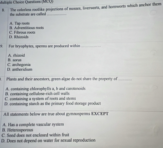 Questions (MCQ)
8. The colorless rootlike projections of mosses, liverworts, and hornworts which anchor them
the substrate are called_
A. Tap roots
B. Adventitious roots
C. Fibrous roots
D. Rhizoids
9. For bryophytes, sperms are produced within_
A. rhizoid
B. sorus
C. archegonia
D. antheridium
Plants and their ancestors, green algae do not share the property of_
A. containing chlorophylls a, b and carotenoids
B. containing cellulose-rich cell walls
C. containing a system of roots and stems
D. containing starch as the primary food storage product
All statements below are true about gymnosperms EXCEPT
A. Has a complete vascular system
B. Heterosporous
C. Seed does not enclosed within fruit
D. Does not depend on water for sexual reproduction