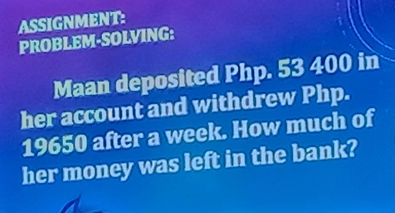 ASSIGNMENT: 
PROBLEM-SOLVING: 
Maan deposited Php. 53 400 in 
her account and withdrew Php.
19650 after a week. How much of 
her money was left in the bank?