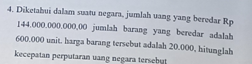 Diketahui dalam suatu negara, jumlah uang yang beredar Rp
144.000.000.000,00 jumlah barang yang beredar adalah
600.000 unit. harga barang tersebut adalah 20.000, hitunglah 
kecepatan perputaran uang negara tersebut