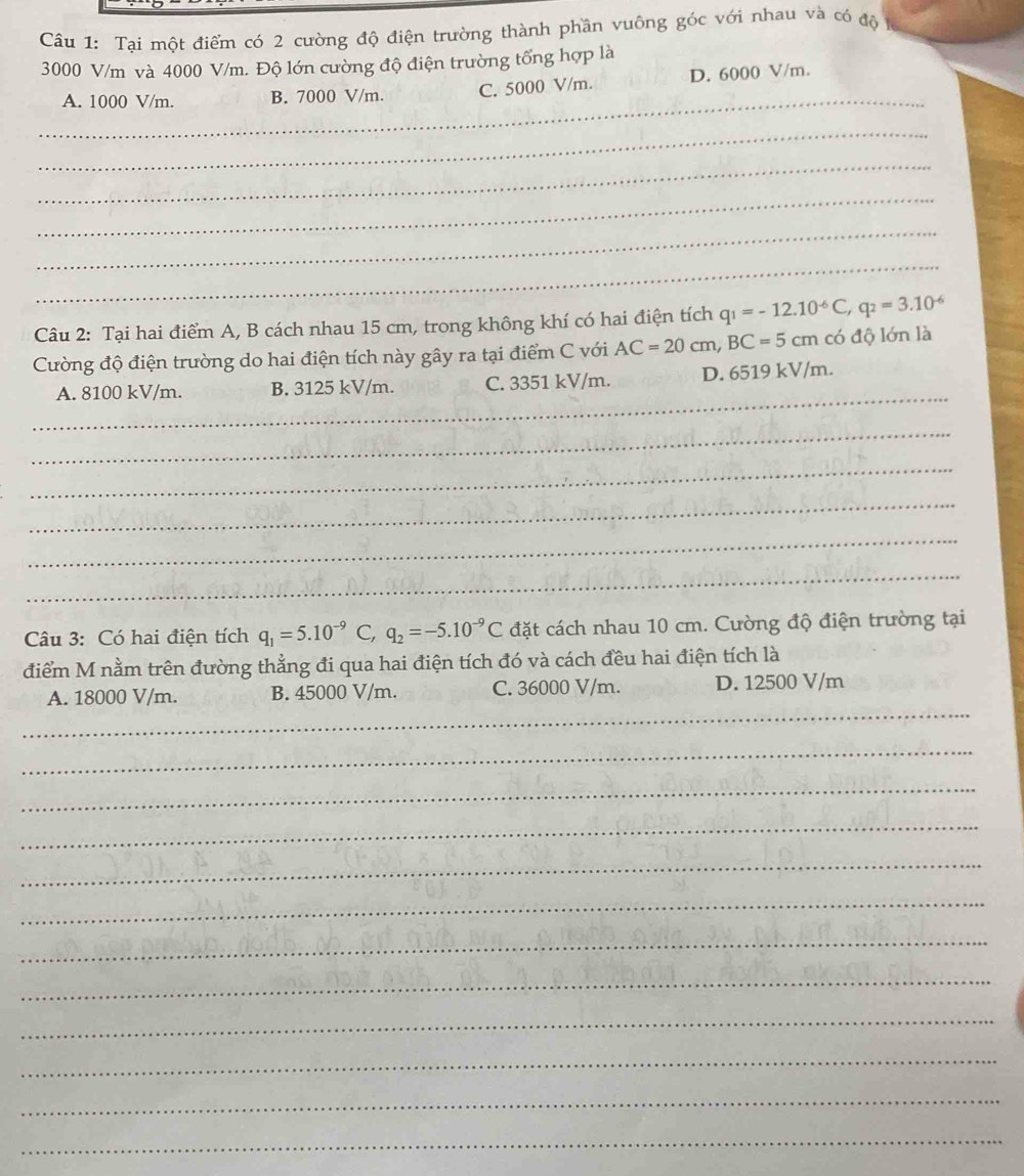 Tại một điểm có 2 cường độ điện trường thành phần vuông góc với nhau và có độ
3000 V/m và 4000 V/m. Độ lớn cường độ điện trường tổng hợp là
_
A. 1000 V/m. B. 7000 V/m. C. 5000 V/m. D. 6000 V/m.
_
_
_
_
_
Câu 2: Tại hai điểm A, B cách nhau 15 cm, trong không khí có hai điện tích q_1=-12.10^(-6)C, q_2=3.10^(-6)
Cường độ điện trường do hai điện tích này gây ra tại điểm C với AC=20cm, BC=5cm có độ lớn là
_
A. 8100 kV/m. B. 3125 kV/m. C. 3351 kV/m. D. 6519 kV/m.
_
_
_
_
_
Câu 3: Có hai điện tích q_1=5.10^(-9) C q_2=-5.10^(-9)C đặt cách nhau 10 cm. Cường độ điện trường tại
điểm M nằm trên đường thẳng đi qua hai điện tích đó và cách đều hai điện tích là
_
A. 18000 V/m. B. 45000 V/m. C. 36000 V/m. D. 12500 V/m
_
_
_
_
_
_
_
_
_
_
_
