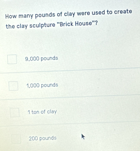 How many pounds of clay were used to create
the clay sculpture "Brick House"?
9,000 pounds
1,000 pounds
1 ton of clay
200 pounds