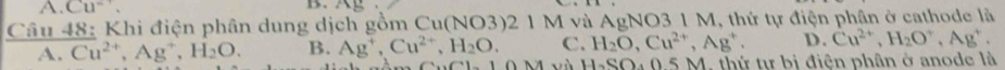 A. Cu^-. B. AE
Câu 48: Khi điện phân dung dịch gồm Cu(NO3)2 1 M và AgNO3 1 M, thứ tự điện phân ở cathode là
A. Cu^(2+), Ag^+, H_2O. B. Ag^+, Cu^(2+), H_2O. C. H_2O, Cu^(2+), Ag^+. D. Cu^(2+), H_2O^+, Ag^+. 
và H_2SO à 0.5 M. thứ tự bị điện phân ở anode là