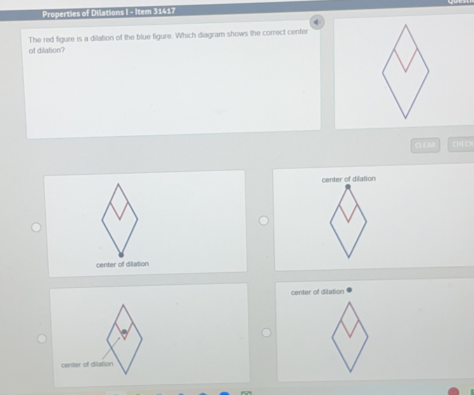 Properties of Dilations I - Item 31417 
The red figure is a dilation of the blue figure. Which diagram shows the correct center 
of dilation? 
CLEAR CHE CK 
center of dilation
