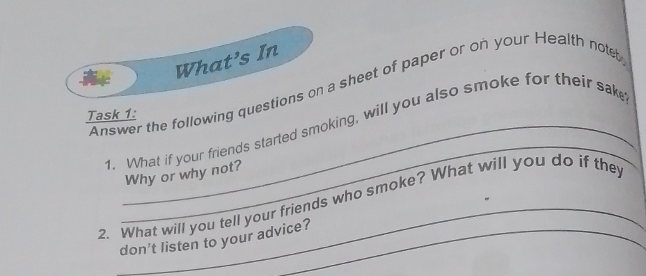 What’s In 
Answer the following questions on a sheet of paper or on your Health noteb 
Task 1: 
_ 
1. What if your friends started smoking, will you also smoke for their sake 
Why or why not? 
2. What will you tell your friends who smoke? What will you do if they 
don’t listen to your advice?