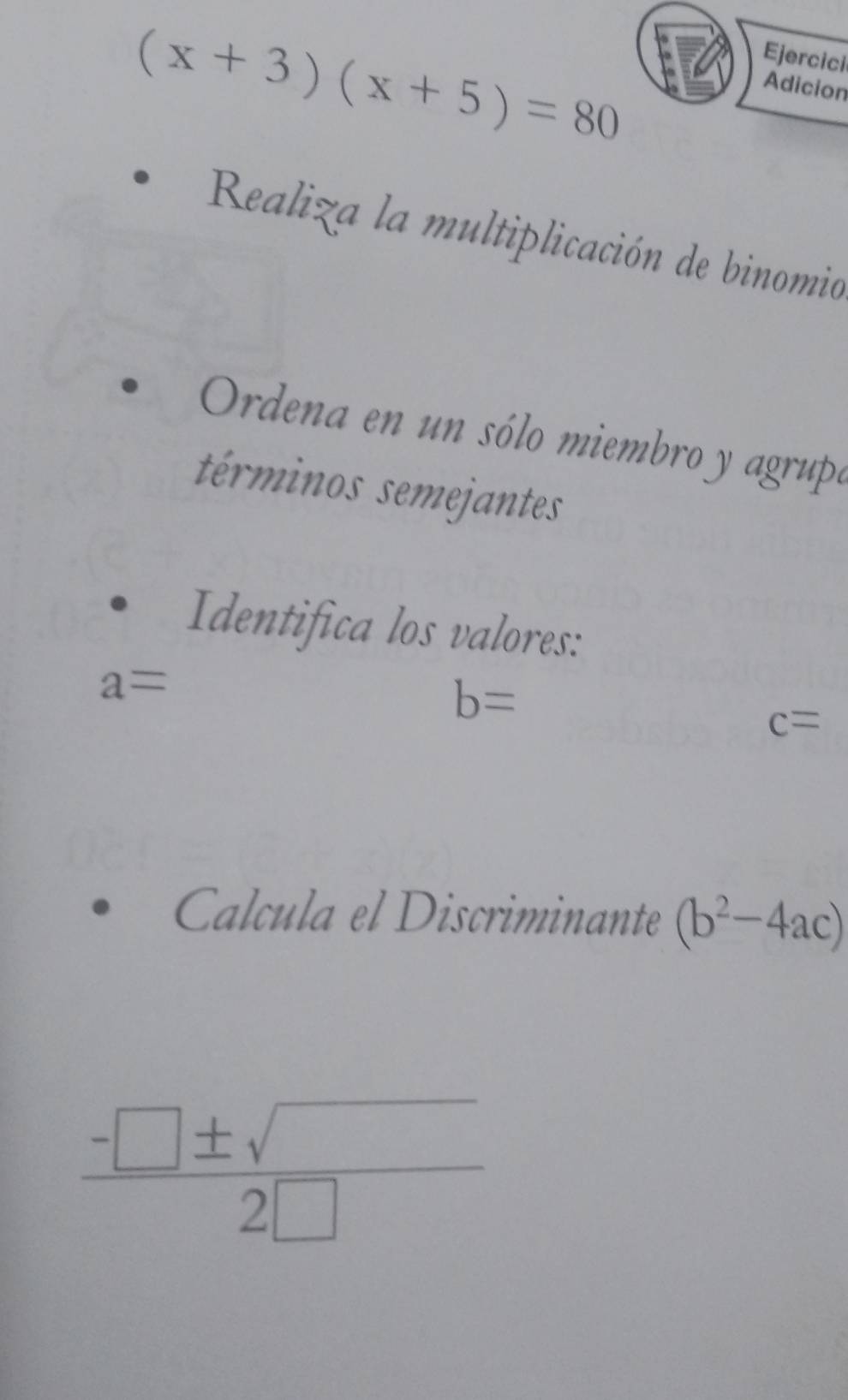 (x+3)(x+5)=80
Ejercici 
Adicion 
Realiza la multiplicación de binomio 
Ordena en un sólo miembro y agrupó 
términos semejantes 
Identifica los valores:
a=
b=
c=
Calcula el Discriminante (b^2-4ac)
 (-□ ± sqrt())/2□  