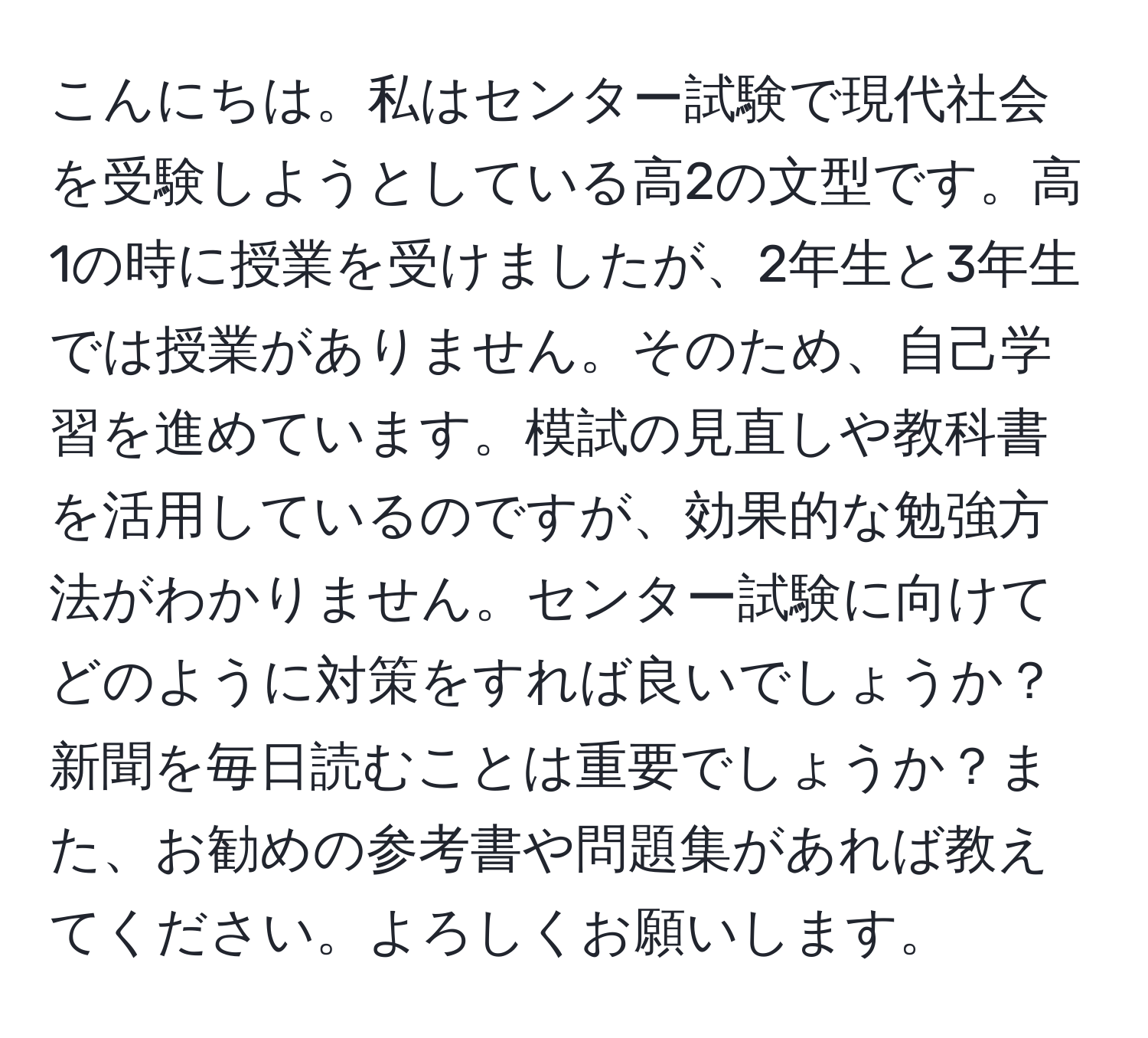 こんにちは。私はセンター試験で現代社会を受験しようとしている高2の文型です。高1の時に授業を受けましたが、2年生と3年生では授業がありません。そのため、自己学習を進めています。模試の見直しや教科書を活用しているのですが、効果的な勉強方法がわかりません。センター試験に向けてどのように対策をすれば良いでしょうか？新聞を毎日読むことは重要でしょうか？また、お勧めの参考書や問題集があれば教えてください。よろしくお願いします。