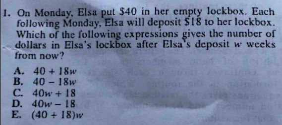 On Monday, Elsa put $40 in her empty lockbox. Each
following Monday, Elsa will deposit $18 to her lockbox.
Which of the following expressions gives the number of
dollars in Elsa's lockbox after Elsa's deposit w weeks
from now?
A. 40+18w
B. 40-18w
C. 40w+18
D. 40w-18
E. (40+18)w