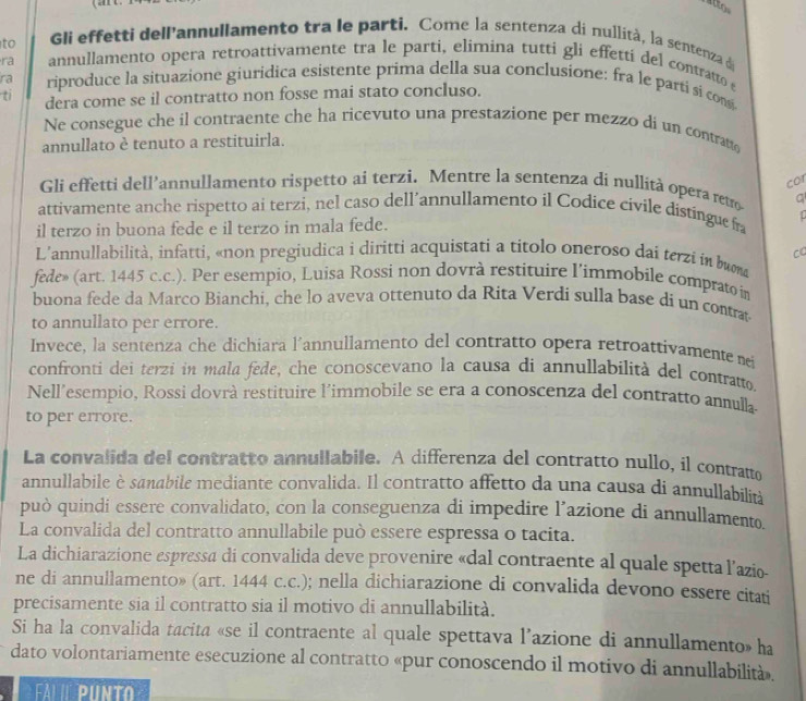 to Gli effetti dellannullamento tra le parti. Come la sentenza di nullità, la sentenza d
ra annullamento opera retroattivamente tra le parti, elimina tutti gli effetti del contratto 
ra riproduce la situazione giuridica esistente prima della sua conclusione: fra le parti si cons
ti dera come se il contratto non fosse mai stato concluso.
Ne consegue che il contraente che ha ricevuto una prestazione per mezzo di un contratto
annullato è tenuto a restituirla.
cor
Gli effetti dell’annullamento rispetto ai terzi. Mentre la sentenza di nullità opera retro a
attivamente anche rispetto ai terzi, nel caso dell’annullamento il Codice cívile distíngue fra
il terzo in buona fede e il terzo in mala fede.
L'annullabilità, infatti, «non pregiudica i diritti acquistati a titolo oneroso dai terzi ín buma CC
fede» (art. 1445 c.c.). Per esempio, Luisa Rossi non dovrà restituire l’immobile comprato in
buona fede da Marco Bianchi, che lo aveva ottenuto da Rita Verdi sulla base di un contrat
to annullato per errore.
Invece, la sentenza che dichiara l’annullamento del contratto opera retroattivamente nei
confronti dei terzi in mala fede, che conoscevano la causa di annullabilità del contratto.
Nell'esempio, Rossi dovrà restituire l'immobile se era a conoscenza del contratto annulla
to per errore.
La convalida del contratto annullabile. A differenza del contratto nullo, il contratto
annullabile è sanabile mediante convalida. Il contratto affetto da una causa di annullabilin
può quindi essere convalidato, con la conseguenza di impedire l’azione di annullamento
La convalida del contratto annullabile può essere espressa o tacita.
La dichiarazione espressa di convalida deve provenire «dal contraente al quale spetta l’azio-
ne di annullamento» (art. 1444 c.c.); nella dichiarazione di convalida devono essere citati
precisamente sia il contratto sia il motivo di annullabilità.
Si ha la convalida tacita «se il contraente al quale spettava l’azione di annullamento» ha
dato volontariamente esecuzione al contratto «pur conoscendo il motivo di annullabilità».
l ií punto