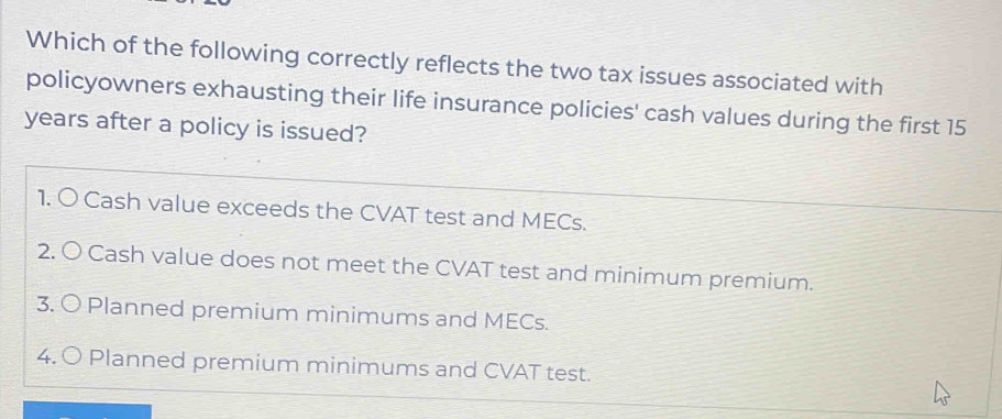 Which of the following correctly reflects the two tax issues associated with
policyowners exhausting their life insurance policies' cash values during the first 15
years after a policy is issued?
1. O Cash value exceeds the CVAT test and MECs.
2. O Cash value does not meet the CVAT test and minimum premium.
3. O Planned premium minimums and MECs.
4. 〇 Planned premium minimums and CVAT test.