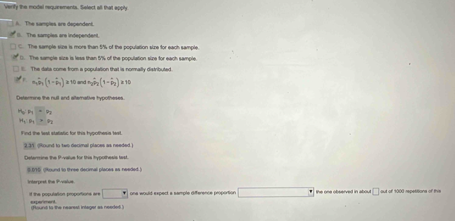 Venfy the model requirements. Select all that apply.
A. The samples are dependent.
The samples are independent.
C. The sample size is more than 5% of the population size for each sample.
D. The sample size is less than 5% of the population size for each sample.
The data come from a population that is normally distributed.
F n_1hat p_1(1-hat p_1)≥ 10 and n_2hat p_2(1-hat p_2)≥ 10
Determine the null and alternative hypotheses.
H_0:p_1=p_2
H_1:p_1>p_2
Find the lest statistic for this hypothesis test.
2.31 (Round to two decimal places as needed.)
Determine the P -value for this hypothesis test.
0.010 (Round to three decimal places as needed.)
Interpret the P -value.
If the population proportions are □  r one would expect a sample difference proportion the one observed in about □ out of 1000 repetitions of this
experiment.
(Round to the nearest integer as needed.)