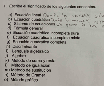 Escribe el significado de los siguientes conceptos. 
a) Ecuación lineal 
b) Ecuación cuadrática 
c) Sistema de ecuaciones 
d) Fórmula general 
e) Ecuación cuadrática incompleta pura 
f) Ecuación cuadrática incompleta mixta 
g) Ecuación cuadrática completa 
h) Discriminante 
i) Lenguaje algebraico 
j) Algebra 
k) Método de suma y resta 
I) Método de igualación 
m) Método de sustitución 
n) Método de Cramer 
o) Método gráfico