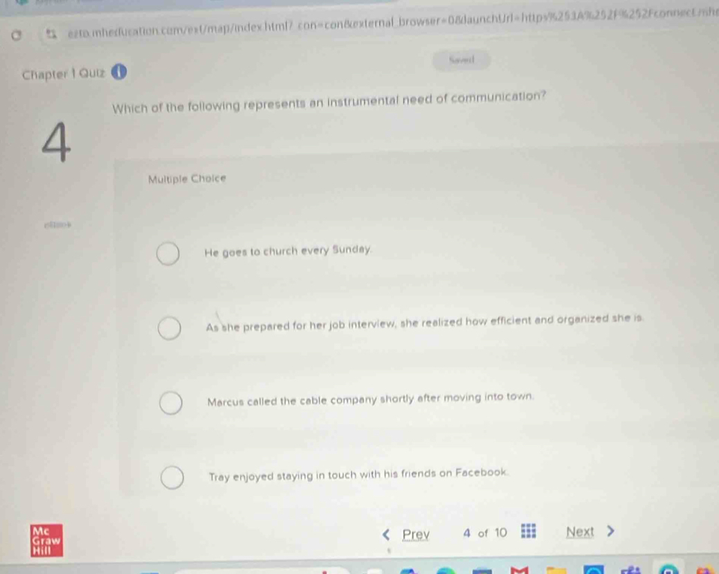 esto.mhedfucation.com/ext/map/index.html? con=con&external_browser=08daunchUrl=https%253A%252F%252Fconnectmhe
Soverd
Chapter 1 Quiz
Which of the following represents an instrumental need of communication?
4
Multiple Choice
z5100
He goes to church every Sunday.
As she prepared for her job interview, she realized how efficient and organized she is.
Marcus called the cable company shortly after moving into town.
Tray enjoyed staying in touch with his friends on Facebook.
Mc
Graw Prev 4 of 10 Next
Hill