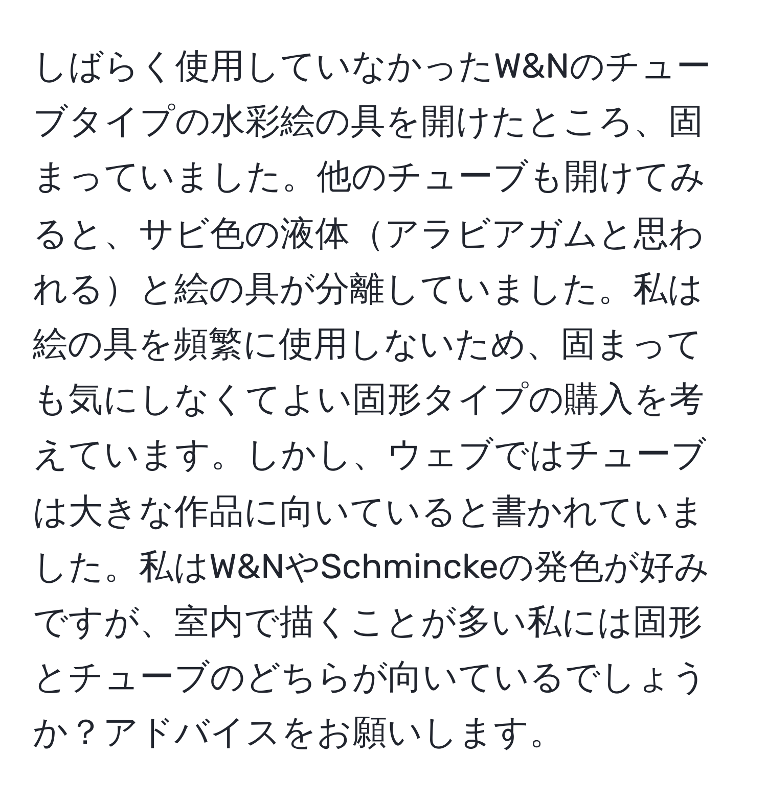 しばらく使用していなかったW&Nのチューブタイプの水彩絵の具を開けたところ、固まっていました。他のチューブも開けてみると、サビ色の液体アラビアガムと思われると絵の具が分離していました。私は絵の具を頻繁に使用しないため、固まっても気にしなくてよい固形タイプの購入を考えています。しかし、ウェブではチューブは大きな作品に向いていると書かれていました。私はW&NやSchminckeの発色が好みですが、室内で描くことが多い私には固形とチューブのどちらが向いているでしょうか？アドバイスをお願いします。