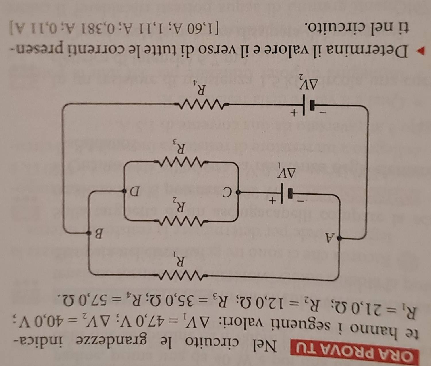 ORA PROVA TU Nel circuito le grandezze indica-
te hanno i seguenti valori: △ V_1=47,0V;△ V_2=40,0V;
R_1=21,0Omega ;R_2=12,0Omega ;R_3=35,0Omega ;R_4=57,0Omega .
Determina il valore e il verso di tutte le correnti presen-
ti nel circuito. [1,60 A; 1,11 A; 0,381 A; 0,11 A]