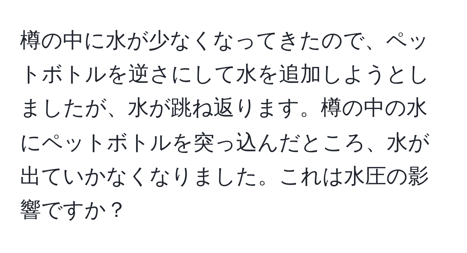 樽の中に水が少なくなってきたので、ペットボトルを逆さにして水を追加しようとしましたが、水が跳ね返ります。樽の中の水にペットボトルを突っ込んだところ、水が出ていかなくなりました。これは水圧の影響ですか？