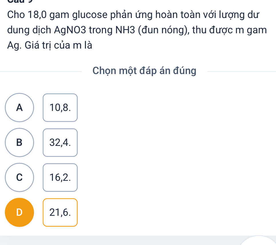 Cho 18,0 gam glucose phản ứng hoàn toàn với lượng dư
dung dịch AgNO3 trong NH3 (đun nóng), thu được m gam
Ag. Giá trị của m là
Chọn một đáp án đúng
A 10, 8.
B 32, 4.
C 16, 2.
D 21, 6.