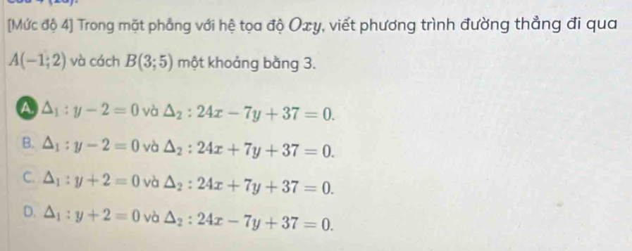 [Mức độ 4] Trong mặt phẳng với hệ tọa độ Oxy, viết phương trình đường thẳng đi qua
A(-1;2) và cách B(3;5) một khoảng bằng 3.
a △ _1:y-2=0 và △ _2:24x-7y+37=0.
B. △ _1:y-2=0 và △ _2:24x+7y+37=0.
C. △ _1:y+2=0 và △ _2:24x+7y+37=0.
D. △ _1:y+2=0 và △ _2:24x-7y+37=0.