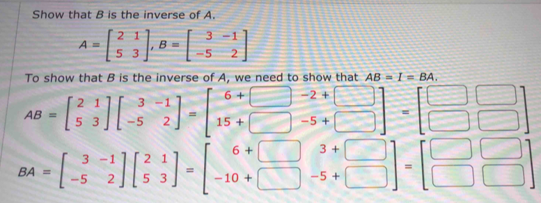 Show that B is the inverse of A.
A=beginbmatrix 2&1 5&3endbmatrix , B=beginbmatrix 3&-1 -5&2endbmatrix
To show that B is the inverse of A, we need to show that AB=I=BA.
AB=beginbmatrix 2&1 5&3endbmatrix beginbmatrix 3&-1 -5&2endbmatrix =beginbmatrix 6+□ &-2+□  15+□ &-5+□ endbmatrix =beginbmatrix □ □  □ □ endbmatrix
BA=beginbmatrix 3&-1 -5&2endbmatrix beginbmatrix 2&1 5&3endbmatrix =beginbmatrix 6+□ &3+□  -10+□ &-5+□ endbmatrix =beginbmatrix □ &□  □ &□ endbmatrix