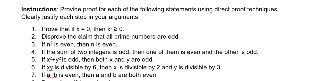 Instructions: Provide proof for each of the following statements using direct proof techniques. 
Clearly justify each step in your arguments. 
1. Prove that if x=0 , then x^2≥ 0. 
2. Disprove the claim that all prime numbers are odd. 
3. If n^2 is even, then n is even. 
4. If the sum of two integers is odd, then one of them is even and the other is odd. 
5. If x^2+y^2 is odd, then both x and y are odd. 
6. If xy is divisible by 6, then x is divisible by 2 and y is divisible by 3. 
7. If a+b is even, then a and b are both even.