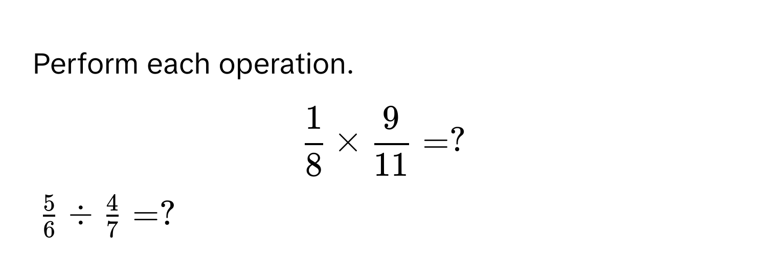 Perform each operation.
$ 1/8  *  9/11  = ?$
$ 5/6  /  4/7  = ?$