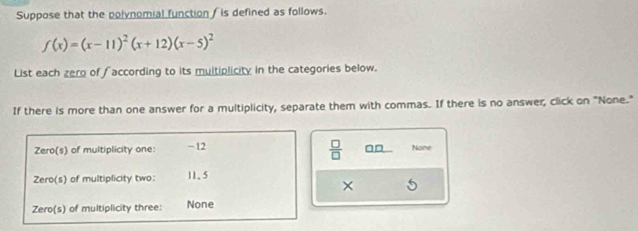 Suppose that the polynomial function is defined as follows.
f(x)=(x-11)^2(x+12)(x-5)^2
List each zero of ∫ according to its multiplicity in the categories below. 
If there is more than one answer for a multiplicity, separate them with commas. If there is no answer, click on "None." 
Zero(s) of multiplicity one: -12
 □ /□   None 
Zero(s) of multiplicity two: 11,5
× 
Zero(s) of multiplicity three: None