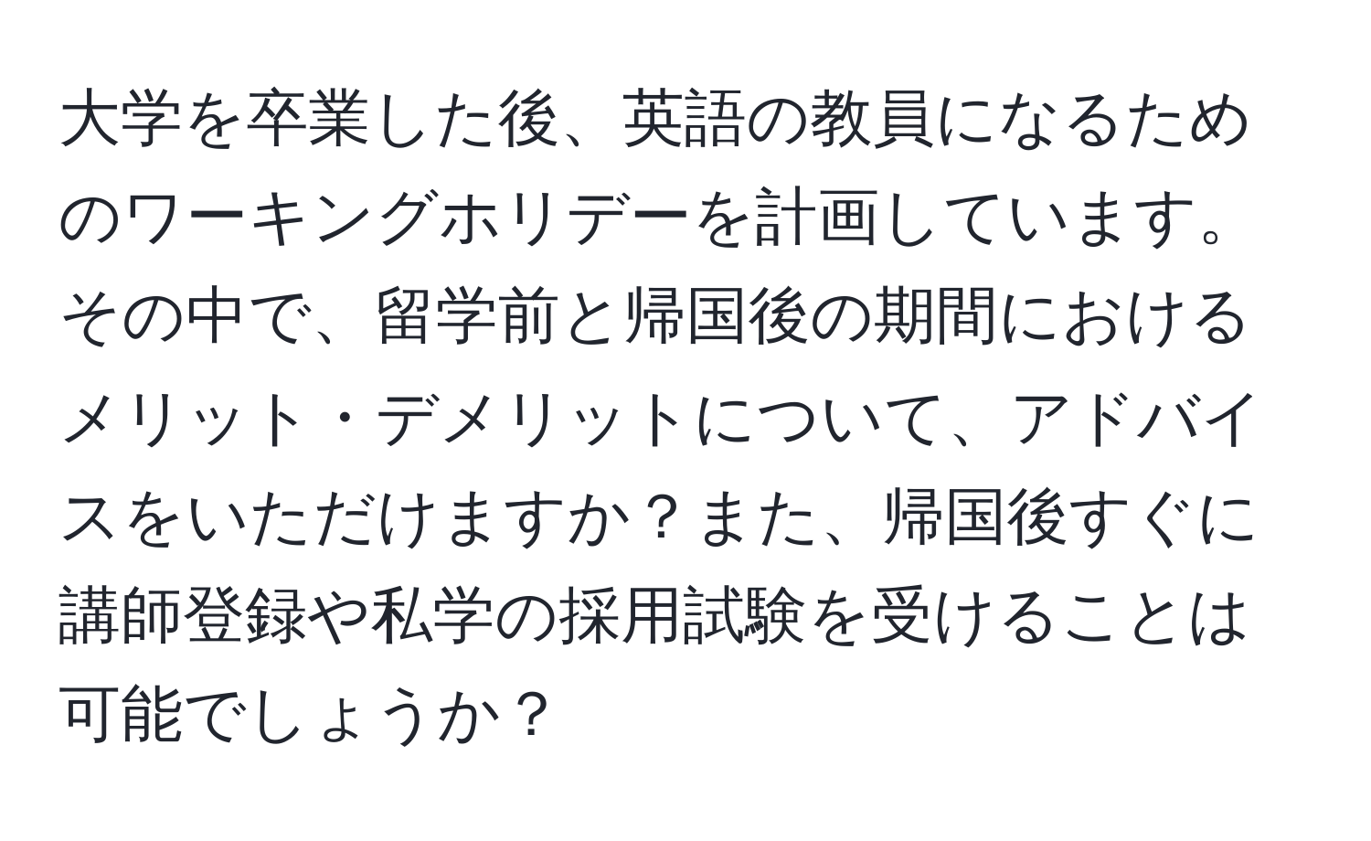 大学を卒業した後、英語の教員になるためのワーキングホリデーを計画しています。その中で、留学前と帰国後の期間におけるメリット・デメリットについて、アドバイスをいただけますか？また、帰国後すぐに講師登録や私学の採用試験を受けることは可能でしょうか？