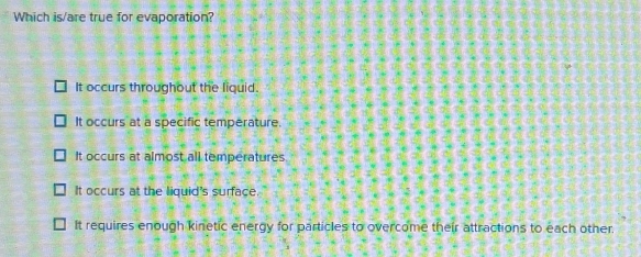 Which is/are true for evaporation?
It occurs throughout the liquid.
It occurs at a specific temperature.
It occurs at almost all temperatures
It occurs at the liquid's surface.
It requires enough kinetic energy for particles to overcome their attractions to each other.