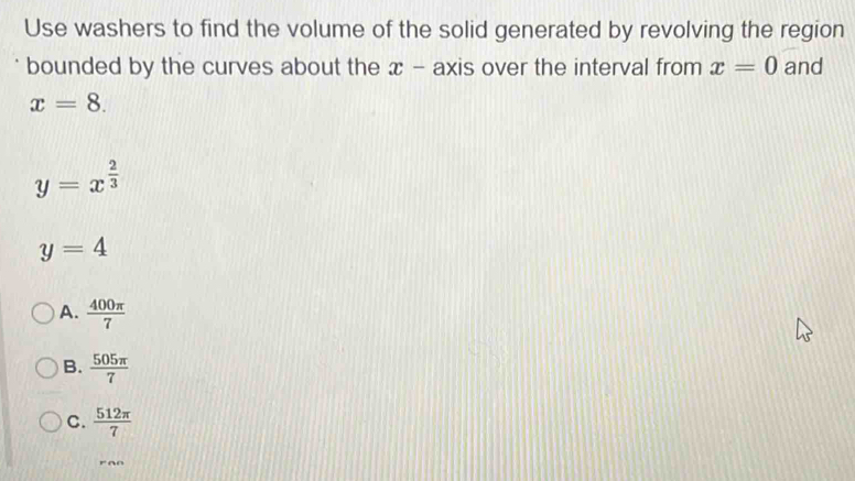 Use washers to find the volume of the solid generated by revolving the region
bounded by the curves about the x - axis over the interval from x=0 and
x=8.
y=x^(frac 2)3
y=4
A.  400π /7 
B.  505π /7 
C.  512π /7 
ron