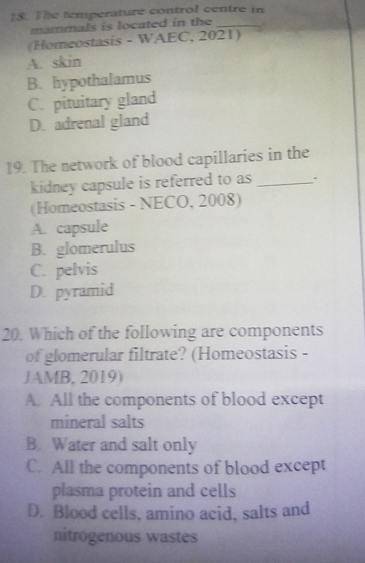 [8. The temperature control centre in
mammals is located in the_
(Homeostasis - WAEC, 2021)
A. skin
B. hypothalamus
C. pituitary gland
D. adrenal gland
19. The network of blood capillaries in the
kidney capsule is referred to as_
(Homeostasis - NECO, 2008)
A. capsule
B. glomerulus
C. pelvis
D. pyramid
20. Which of the following are components
of glomerular filtrate? (Homeostasis -
JAMB, 2019)
A. All the components of blood except
mineral salts
B. Water and salt only
C. All the components of blood except
plasma protein and cells
D. Blood cells, amino acid, salts and
nitrogenous wastes