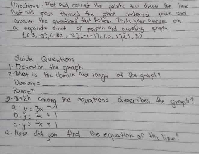 Directions: Plot and connect the pointo to draw the line
that will pass through the given ordered pairs and
answer the questions that follow. Write your answer on
a separate seet of paper and graphing paper.
 (-3,-5),(-32,-3),(-1,-1),(0,1),(1,3)
Guide Questions
1. Descube the graph.
2. What is the domain and range of the graph?
Domain =_
Range_
3 Which among the equations describes the graph?
a y=3x 1
D. y=2x+1
C y=-x+1
a. How did you find the equation of the line!