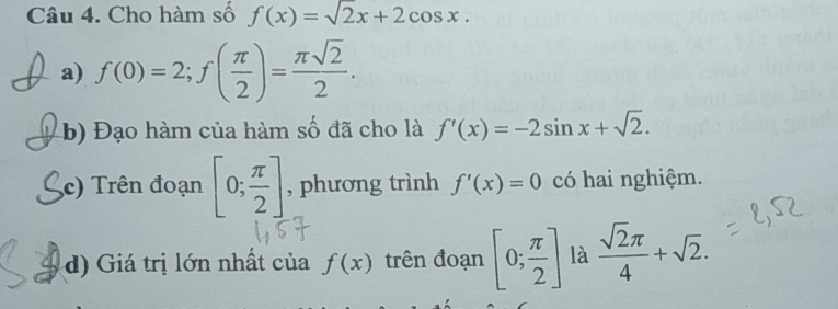 Cho hàm số f(x)=sqrt(2)x+2cos x. 
a) f(0)=2; f( π /2 )= π sqrt(2)/2 . 
b) Đạo hàm của hàm số đã cho là f'(x)=-2sin x+sqrt(2). 
c) Trên đoạn [0; π /2 ] , phương trình f'(x)=0 có hai nghiệm. 
d) Giá trị lớn nhất của f(x) trên đoạn [0; π /2 ] là  sqrt(2)π /4 +sqrt(2).