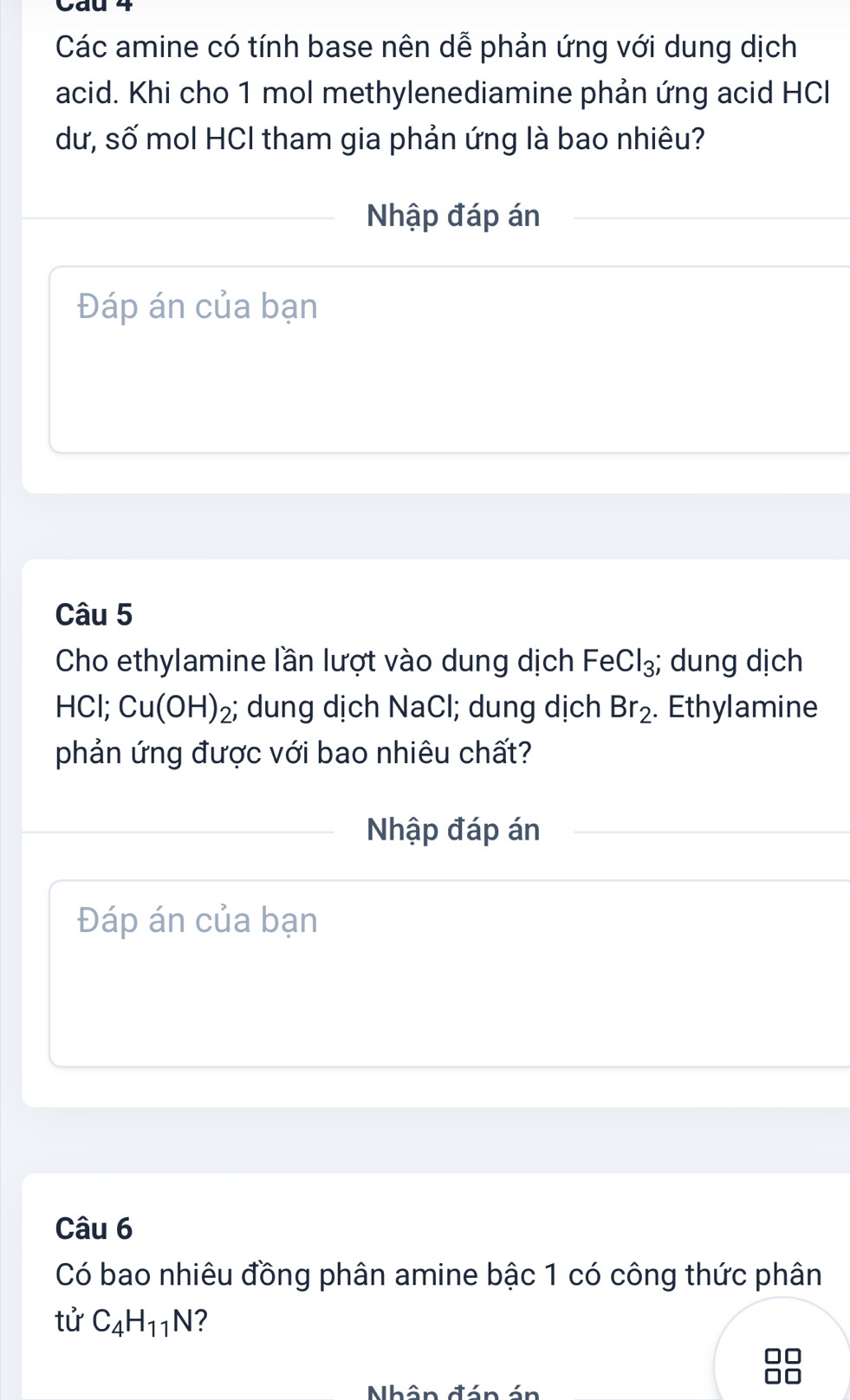 Các amine có tính base nên dễ phản ứng với dung dịch 
acid. Khi cho 1 mol methylenediamine phản ứng acid HCl 
dư, số mol HCI tham gia phản ứng là bao nhiêu? 
Nhập đáp án 
Đáp án của bạn 
Câu 5 
Cho ethylamine lần lượt vào dung dịch FeCl_3; dung dịch 
HCl; Cu(OH)_2;; dung dịch NaCl; dung dịch Br_2. Ethylamine 
phản ứng được với bao nhiêu chất? 
Nhập đáp án 
Đáp án của bạn 
Câu 6 
Có bao nhiêu đồng phân amine bậc 1 có công thức phân 
tử C_4H_11N ? 
Nhân đán án