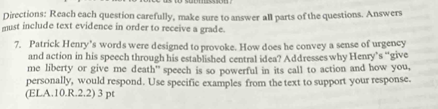 Directions: Reach each question carefully, make sure to answer all parts of the questions. Answers 
must include text evidence in order to receive a grade. 
7. Patrick Henry’s words were designed to provoke. How does he convey a sense of urgency 
and action in his speech through his established central idea? Addresses why Henry’s “give 
me liberty or give me death” speech is so powerful in its call to action and how you, 
personally, would respond. Use specific examples from the text to support your response. 
(ELA.10.R.2.2) 3 pt