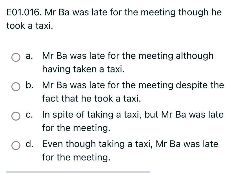 E01.016. Mr Ba was late for the meeting though he
took a taxi.
a. Mr Ba was late for the meeting although
having taken a taxi.
b. Mr Ba was late for the meeting despite the
fact that he took a taxi.
c. In spite of taking a taxi, but Mr Ba was late
for the meeting.
d. Even though taking a taxi, Mr Ba was late
for the meeting.