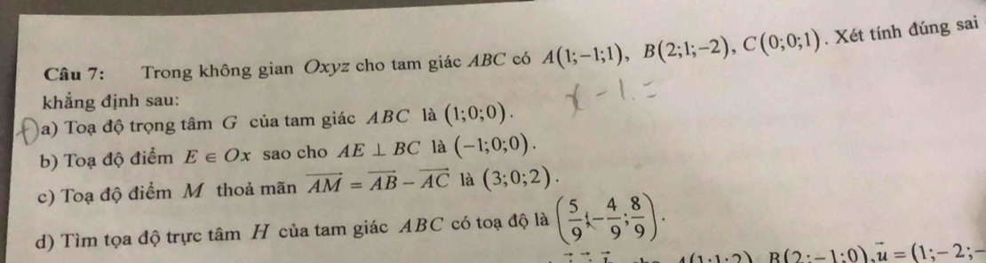 Trong không gian Oxyz cho tam giác ABC có A(1;-1;1), B(2;1;-2), C(0;0;1). Xét tính đúng sai 
khẳng định sau: 
a) Toạ độ trọng tâm G của tam giác ABC là (1;0;0). 
b) Toạ độ điểm E∈ Ox sao cho AE⊥ BC là (-1;0;0). 
c) Toạ độ điểm Mỹ thoả mãn vector AM=vector AB-vector AC là (3;0;2). 
d) Tìm tọa độ trực tâm H của tam giác ABC có toạ độ là ( 5/9 ;- 4/9 ; 8/9 ).
(1.1· 2) B(2:-1:0), overline u=(1;-2;-