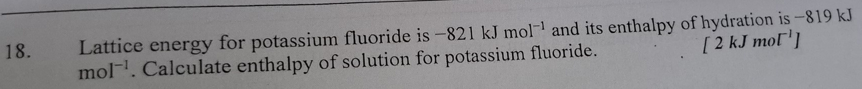 Lattice energy for potassium fluoride is -821kJmol^(-1) and its enthalpy of hydration is -819 kJ
2kJ1 mo (^-1)
moI^(-1). Calculate enthalpy of solution for potassium fluoride.