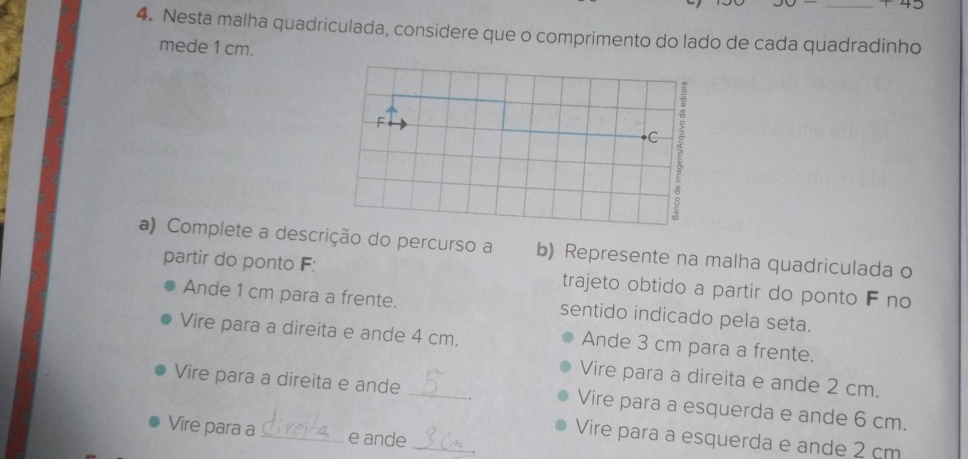 Nesta malha quadriculada, considere que o comprimento do lado de cada quadradinho
mede 1 cm.
F
C
a) Complete a descrição do percurso a b) Represente na malha quadriculada o
partir do ponto F: trajeto obtido a partir do ponto F no
Ande 1 cm para a frente. sentido indicado pela seta.
Vire para a direita e ande 4 cm.
Ande 3 cm para a frente.
Vire para a direita e ande 2 cm.
Vire para a direita e ande _Vire para a esquerda e ande 6 cm.
_
Vire para a _e ande
Vire para a esquerda e ande 2 cm