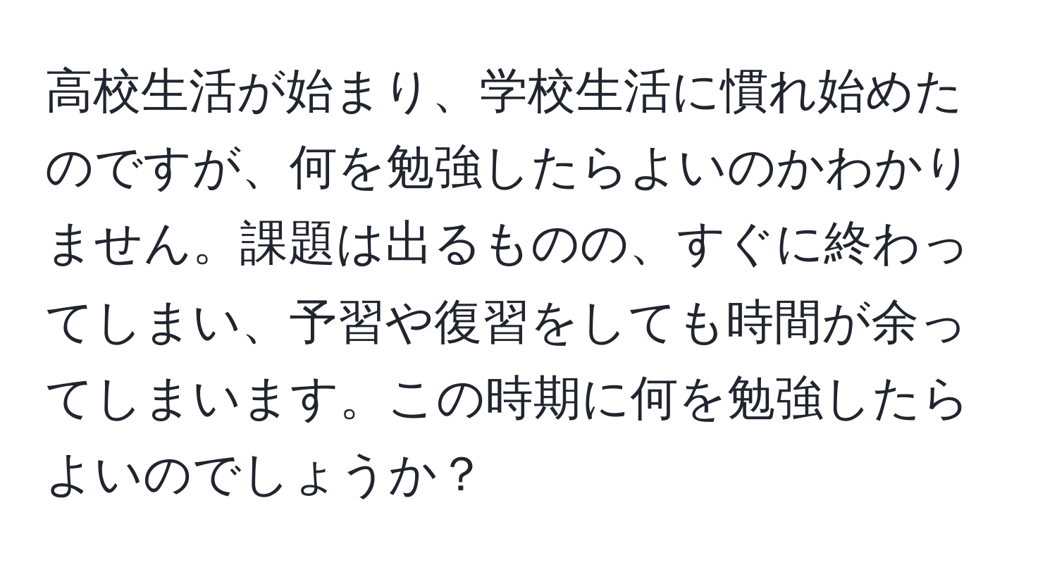 高校生活が始まり、学校生活に慣れ始めたのですが、何を勉強したらよいのかわかりません。課題は出るものの、すぐに終わってしまい、予習や復習をしても時間が余ってしまいます。この時期に何を勉強したらよいのでしょうか？