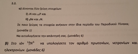 α) Δίνονται δύο ζεύγη στοιχείων: 
1) N 1 κα _15Pkau
ii) ₄Bе και 7N. 
Σερποιοαζοεόνγοςαταστοιχεία ανήκουνα στηννοίδιααπτερίοδο του ΠΠερίιοδικούς Πίνακα; 
(μονάδα 1) 
Να αιτιολογήσετε την απάντησή σας. αμονάδες δ) 
β) Στο ιόν _7^((14)N^3-) να υπολογίσετε τον αριθμό πρωτονίων, νετρονίων και 
ηλεκτρονίων. (μονάδες 6)