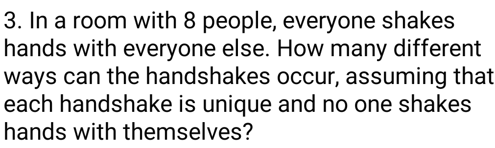 In a room with 8 people, everyone shakes 
hands with everyone else. How many different 
ways can the handshakes occur, assuming that 
each handshake is unique and no one shakes 
hands with themselves?