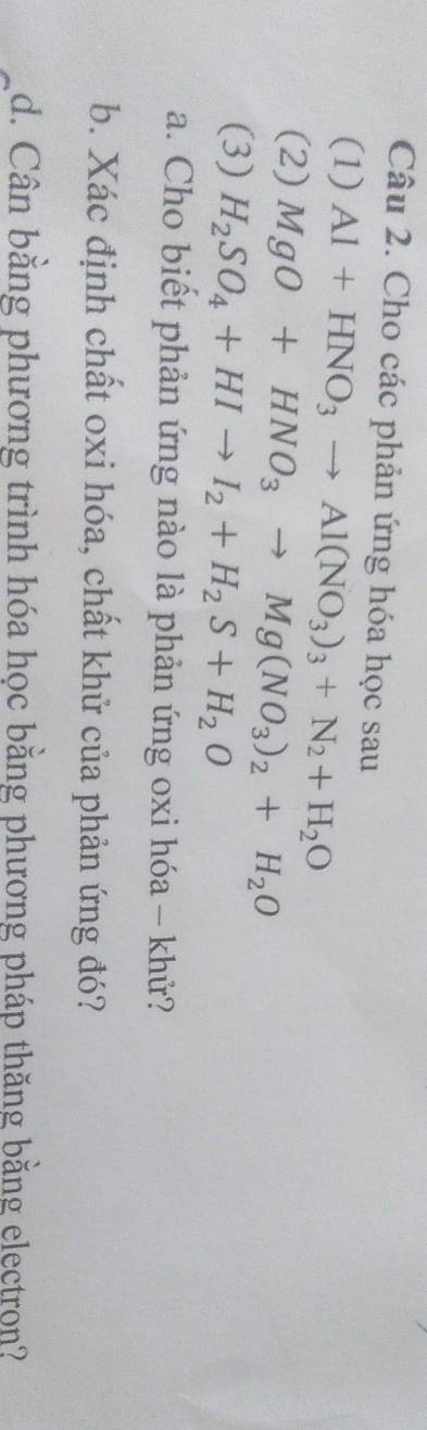 Cho các phản ứng hóa học sau 
(1) Al+HNO_3to Al(NO_3)_3+N_2+H_2O
(2) MgO+HNO_3to Mg(NO_3)_2+H_2O
(3) H_2SO_4+HIto I_2+H_2S+H_2O
a. Cho biết phản ứng nào là phản ứng oxi hóa - khử? 
b. Xác định chất oxi hóa, chất khử của phản ứng đó? 
d. Cân bằng phương trình hóa học bằng phương pháp thăng bằng electron?