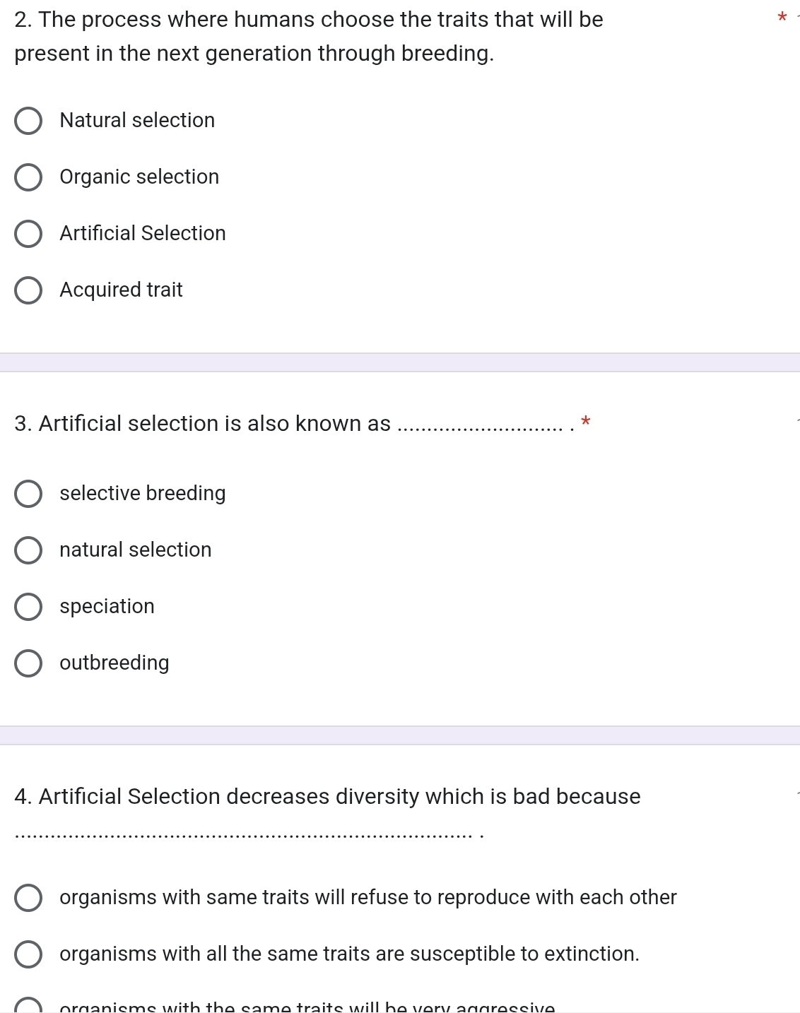 The process where humans choose the traits that will be
*
present in the next generation through breeding.
Natural selection
Organic selection
Artificial Selection
Acquired trait
3. Artificial selection is also known as_
*
selective breeding
natural selection
speciation
outbreeding
4. Artificial Selection decreases diversity which is bad because
_
organisms with same traits will refuse to reproduce with each other
organisms with all the same traits are susceptible to extinction.
organisme with the same traits will he very aggressive .