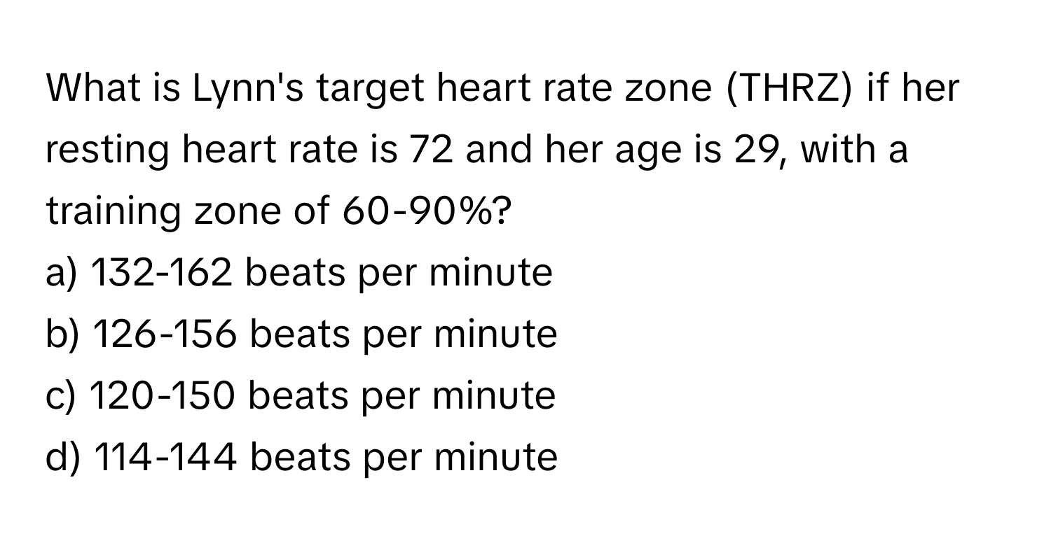 What is Lynn's target heart rate zone (THRZ) if her resting heart rate is 72 and her age is 29, with a training zone of 60-90%?
a) 132-162 beats per minute 
b) 126-156 beats per minute 
c) 120-150 beats per minute 
d) 114-144 beats per minute